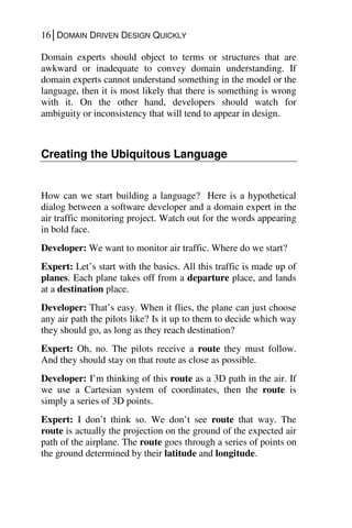 16│DOMAIN DRIVEN DESIGN QUICKLY
Domain experts should object to terms or structures that are
awkward or inadequate to convey domain understanding. If
domain experts cannot understand something in the model or the
language, then it is most likely that there is something is wrong
with it. On the other hand, developers should watch for
ambiguity or inconsistency that will tend to appear in design.
Creating the Ubiquitous Language
How can we start building a language? Here is a hypothetical
dialog between a software developer and a domain expert in the
air traffic monitoring project. Watch out for the words appearing
in bold face.
Developer: We want to monitor air traffic. Where do we start?
Expert: Let’s start with the basics. All this traffic is made up of
planes. Each plane takes off from a departure place, and lands
at a destination place.
Developer: That’s easy. When it flies, the plane can just choose
any air path the pilots like? Is it up to them to decide which way
they should go, as long as they reach destination?
Expert: Oh, no. The pilots receive a route they must follow.
And they should stay on that route as close as possible.
Developer: I’m thinking of this route as a 3D path in the air. If
we use a Cartesian system of coordinates, then the route is
simply a series of 3D points.
Expert: I don’t think so. We don’t see route that way. The
route is actually the projection on the ground of the expected air
path of the airplane. The route goes through a series of points on
the ground determined by their latitude and longitude.
 