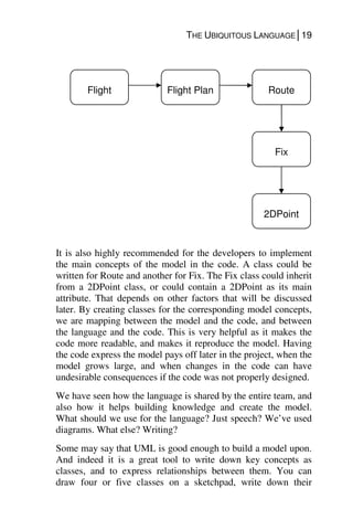 THE UBIQUITOUS LANGUAGE│19
It is also highly recommended for the developers to implement
the main concepts of the model in the code. A class could be
written for Route and another for Fix. The Fix class could inherit
from a 2DPoint class, or could contain a 2DPoint as its main
attribute. That depends on other factors that will be discussed
later. By creating classes for the corresponding model concepts,
we are mapping between the model and the code, and between
the language and the code. This is very helpful as it makes the
code more readable, and makes it reproduce the model. Having
the code express the model pays off later in the project, when the
model grows large, and when changes in the code can have
undesirable consequences if the code was not properly designed.
We have seen how the language is shared by the entire team, and
also how it helps building knowledge and create the model.
What should we use for the language? Just speech? We’ve used
diagrams. What else? Writing?
Some may say that UML is good enough to build a model upon.
And indeed it is a great tool to write down key concepts as
classes, and to express relationships between them. You can
draw four or five classes on a sketchpad, write down their
Flight Flight Plan Route
Fix
2DPoint
 