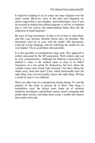 THE UBIQUITOUS LANGUAGE│21
It might be tempting to try to create one large diagram over the
entire model. However, most of the time such diagrams are
almost impossible to put together. And furthermore, even if you
do succeed in making that unified diagram, it will be so cluttered
that it will not convey the understanding better then did the
collection of small diagrams.
Be wary of long documents. It takes a lot of time to write them,
and they may become obsolete before they are finished. The
documents must be in sync with the model. Old documents,
using the wrong language, and not reflecting the model are not
very helpful. Try to avoid them when possible.
It is also possible to communicate using code. This approach is
widely advocated by the XP community. Well written code can
be very communicative. Although the behavior expressed by a
method is clear, is the method name as clear as its body?
Assertions of a test speak for themselves, but how about the
variable names and overall code structure? Are they telling the
whole story, loud and clear? Code, which functionally does the
right thing, does not necessarily express the right thing. Writing
a model in code is very difficult.
There are other ways to communicate during design. It’s not the
purpose of this book to present all of them. One thing is
nonetheless clear: the design team, made up of software
architects, developers, and domain experts, needs a language that
unifies their actions, and helps them create a model and express
that model with code.
 