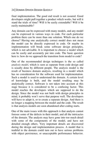 24│DOMAIN DRIVEN DESIGN QUICKLY
final implementation. The good end result is not assured. Good
developers might pull together a product which works, but will it
stand the trials of time? Will it be easily extendable? Will it be
easily maintainable?
Any domain can be expressed with many models, and any model
can be expressed in various ways in code. For each particular
problem there can be more than one solution. Which one do we
choose? Having one analytically correct model does not mean
the model can be directly expressed in code. Or maybe its
implementation will break some software design principles,
which is not advisable. It is important to choose a model which
can be easily and accurately put into code. The basic question
here is: how do we approach the transition from model to code?
One of the recommended design techniques is the so called
analysis model, which is seen as separate from code design and
is usually done by different people. The analysis model is the
result of business domain analysis, resulting in a model which
has no consideration for the software used for implementation.
Such a model is used to understand the domain. A certain level
of knowledge is built, and the model resulting may be
analytically correct. Software is not taken into account at this
stage because it is considered to be a confusing factor. This
model reaches the developers which are supposed to do the
design. Since the model was not built with design principles in
mind, it probably won’t serve that purpose well. The developers
will have to adapt it, or to create a separate design. And there is
no longer a mapping between the model and the code. The result
is that analysis models are soon abandoned after coding starts.
One of the main issues with this approach is that analysts cannot
foresee some of the defects in their model, and all the intricacies
of the domain. The analysts may have gone into too much detail
with some of the components of the model, and have not
detailed enough others. Very important details are discovered
during the design and implementation process. A model that is
truthful to the domain could turn out to have serious problems
with object persistence, or unacceptable performance behavior.
 