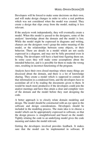 MODEL-DRIVEN DESIGN│25
Developers will be forced to make some decisions on their own,
and will make design changes in order to solve a real problem
which was not considered when the model was created. They
create a design that slips away from the model, making it less
relevant.
If the analysts work independently, they will eventually create a
model. When this model is passed to the designers, some of the
analysts’ knowledge about the domain and the model is lost.
While the model might be expressed in diagrams and writing,
chances are the designers won’t grasp the entire meaning of the
model, or the relationships between some objects, or their
behavior. There are details in a model which are not easily
expressed in a diagram, and may not be fully presented even in
writing. The developers will have a hard time figuring them out.
In some cases they will make some assumptions about the
intended behavior, and it is possible for them to make the wrong
ones, resulting in incorrect functioning of the program.
Analysts have their own closed meetings where many things are
discussed about the domain, and there is a lot of knowledge
sharing. They create a model which is supposed to contain all
that information in a condensed form, and the developers have to
assimilate all of it by reading the documents given to them. It
would be much more productive if the developers could join the
analyst meetings and have thus attain a clear and complete view
of the domain and the model before they start designing the
code.
A better approach is to closely relate domain modeling and
design. The model should be constructed with an eye open to the
software and design considerations. Developers should be
included in the modeling process. The main idea is to choose a
model which can be appropriately expressed in software, so that
the design process is straightforward and based on the model.
Tightly relating the code to an underlying model gives the code
meaning and makes the model relevant.
Getting the developers involved provides feedback. It makes
sure that the model can be implemented in software. If
 