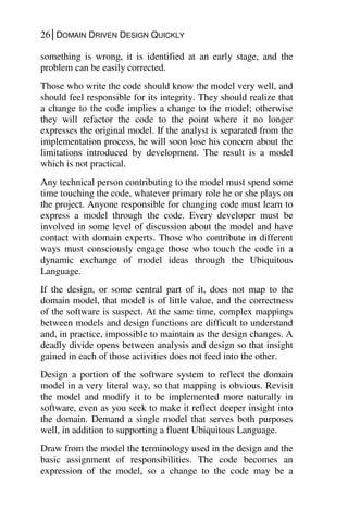 26│DOMAIN DRIVEN DESIGN QUICKLY
something is wrong, it is identified at an early stage, and the
problem can be easily corrected.
Those who write the code should know the model very well, and
should feel responsible for its integrity. They should realize that
a change to the code implies a change to the model; otherwise
they will refactor the code to the point where it no longer
expresses the original model. If the analyst is separated from the
implementation process, he will soon lose his concern about the
limitations introduced by development. The result is a model
which is not practical.
Any technical person contributing to the model must spend some
time touching the code, whatever primary role he or she plays on
the project. Anyone responsible for changing code must learn to
express a model through the code. Every developer must be
involved in some level of discussion about the model and have
contact with domain experts. Those who contribute in different
ways must consciously engage those who touch the code in a
dynamic exchange of model ideas through the Ubiquitous
Language.
If the design, or some central part of it, does not map to the
domain model, that model is of little value, and the correctness
of the software is suspect. At the same time, complex mappings
between models and design functions are difficult to understand
and, in practice, impossible to maintain as the design changes. A
deadly divide opens between analysis and design so that insight
gained in each of those activities does not feed into the other.
Design a portion of the software system to reflect the domain
model in a very literal way, so that mapping is obvious. Revisit
the model and modify it to be implemented more naturally in
software, even as you seek to make it reflect deeper insight into
the domain. Demand a single model that serves both purposes
well, in addition to supporting a fluent Ubiquitous Language.
Draw from the model the terminology used in the design and the
basic assignment of responsibilities. The code becomes an
expression of the model, so a change to the code may be a
 