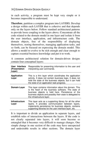 30│DOMAIN DRIVEN DESIGN QUICKLY
in each activity, a program must be kept very simple or it
becomes impossible to understand.
Therefore, partition a complex program into LAYERS. Develop
a design within each LAYER that is cohesive and that depends
only on the layers below. Follow standard architectural patterns
to provide loose coupling to the layers above. Concentrate all the
code related to the domain model in one layer and isolate it from
the user interface, application, and infrastructure code. The
domain objects, free of the responsibility of displaying
themselves, storing themselves, managing application tasks, and
so forth, can be focused on expressing the domain model. This
allows a model to evolve to be rich enough and clear enough to
capture essential business knowledge and put it to work.
A common architectural solution for domain-driven designs
contain four conceptual layers:
User Interface
(Presentation
Layer)
Responsible for presenting information to the user and
interpreting user commands.
Application
Layer
This is a thin layer which coordinates the application
activity. It does not contain business logic. It does not
hold the state of the business objects, but it can hold
the state of an application task progress.
Domain Layer This layer contains information about the domain. This
is the heart of the business software. The state of
business objects is held here. Persistence of the
business objects and possibly their state is delegated to
the infrastructure layer.
Infrastructure
Layer
This layer acts as a supporting library for all the other
layers. It provides communication between layers,
implements persistence for business objects, contains
supporting libraries for the user interface layer, etc.
It is important to divide an application in separate layers, and
establish rules of interactions between the layers. If the code is
not clearly separated into layers, it will soon become so
entangled that it becomes very difficult to manage changes. One
simple change in one section of the code may have unexpected
and undesirable results in other sections. The domain layer
 