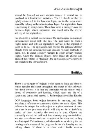 MODEL-DRIVEN DESIGN│31
should be focused on core domain issues. It should not be
involved in infrastructure activities. The UI should neither be
tightly connected to the business logic, nor to the tasks which
normally belong to the infrastructure layer. An application layer
is necessary in many cases. There has to be a manager over the
business logic which supervises and coordinates the overall
activity of the application.
For example, a typical interaction of the application, domain and
infrastructure could look like this. The user wants to book a
flights route, and asks an application service in the application
layer to do so. The application tier fetches the relevant domain
objects from the infrastructure and invokes relevant methods on
them, e.g., to check security margins to other already booked
flights. Once the domain objects have made all checks and
updated their status to “decided”, the application service persists
the objects to the infrastructure.
Entities
There is a category of objects which seem to have an identity,
which remains the same throughout the states of the software.
For these objects it is not the attributes which matter, but a
thread of continuity and identity, which spans the life of a
system and can extend beyond it. Such objects are called Entities
OOP languages keep object instances in memory, and they
associate a reference or a memory address for each object. This
reference is unique for each object at a given moment of time,
but there is no guarantee that it will stay so for an indefinite
period of time. Actually the contrary is true. Objects are
constantly moved out and back into memory, they are serialized
and sent over the network and recreated at the other end, or they
are destroyed. This reference, which stands as an identity for the
running environment of the program, is not the identity we are
talking about. If there is a class which holds weather
 