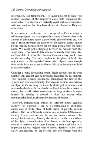 32│DOMAIN DRIVEN DESIGN QUICKLY
information, like temperature, it is quite possible to have two
distinct instances of the respective class, both containing the
same value. The objects are perfectly equal and interchangeable
with one another, but they have different references. They are
not entities.
If we were to implement the concept of a Person using a
software program, we would probably create a Person class with
a series of attributes: name, date of birth, place of birth, etc. Are
any of those attributes the identity of the person? Name cannot
be the identity because there can be more people with the same
name. We could not distinguish between to persons with the
same name, if we were to take into account only their name. We
can’t use date of birth either, because there are many people born
on the same day. The same applies to the place of birth. An
object must be distinguished from other objects even though
they might have the same attributes. Mistaken identity can lead
to data corruption.
Consider a bank accounting sytem. Each account has its own
number. An account can be precisely identified by its number.
This number remains unchanged throughout the life of the
system, and assures continuity. The account number can exist as
an object in the memory, or it can be destroyed in memory and
sent to the database. It can also be archived when the account is
closed, but it still exists somewhere as long as there is some
interest in keeping it around. It does not matter what
representation it takes, the number remains the same.
Therefore, implementing entities in software means creating
identity. For a person it can be a combination of attributes:
name, date of birth, place of birth, name of parents, current
address. The Social Security number is also used in US to create
identity. For a bank account the account number seems to be
enough for its identity. Usually the identity is either an attribute
of the object, a combination of attributes, an attribute specially
created to preserve and express identity, or even a behavior. It is
important for two objects with different identities to be to be
easily distinguished by the system, and two objects with the
 