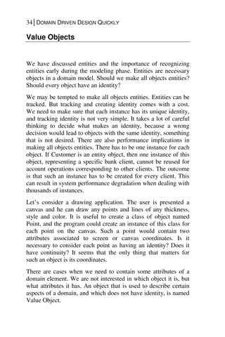 34│DOMAIN DRIVEN DESIGN QUICKLY
Value Objects
We have discussed entities and the importance of recognizing
entities early during the modeling phase. Entities are necessary
objects in a domain model. Should we make all objects entities?
Should every object have an identity?
We may be tempted to make all objects entities. Entities can be
tracked. But tracking and creating identity comes with a cost.
We need to make sure that each instance has its unique identity,
and tracking identity is not very simple. It takes a lot of careful
thinking to decide what makes an identity, because a wrong
decision would lead to objects with the same identity, something
that is not desired. There are also performance implications in
making all objects entities. There has to be one instance for each
object. If Customer is an entity object, then one instance of this
object, representing a specific bank client, cannot be reused for
account operations corresponding to other clients. The outcome
is that such an instance has to be created for every client. This
can result in system performance degradation when dealing with
thousands of instances.
Let’s consider a drawing application. The user is presented a
canvas and he can draw any points and lines of any thickness,
style and color. It is useful to create a class of object named
Point, and the program could create an instance of this class for
each point on the canvas. Such a point would contain two
attributes associated to screen or canvas coordinates. Is it
necessary to consider each point as having an identity? Does it
have continuity? It seems that the only thing that matters for
such an object is its coordinates.
There are cases when we need to contain some attributes of a
domain element. We are not interested in which object it is, but
what attributes it has. An object that is used to describe certain
aspects of a domain, and which does not have identity, is named
Value Object.
 