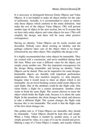MODEL-DRIVEN DESIGN│35
It is necessary to distinguish between Entity Objects and Value
Objects. It is not helpful to make all object entities for the sake
of uniformity. Actually, it is recommended to select as entities
only those objects which conform to the entity definition. And
make the rest of the objects Value Objects. (We will present
another type of object in the next section, but we’ll assume that
we have only entity objects and value objects for now.) This will
simplify the design, and there will be some other positive
consequences.
Having no identity, Value Objects can be easily created and
discarded. Nobody cares about creating an identity, and the
garbage collector takes care of the object when is no longer
referenced by any other object. This simplifies the design a lot.
It is highly recommended that value objects be immutable. They
are created with a constructor, and never modified during their
life time. When you want a different value for the object, you
simply create another one. This has important consequences for
the design. Being immutable, and having no identity, Value
Objects can be shared. That can be imperative for some designs.
Immutable objects are sharable with important performance
implications. They also manifest integrity, i.e. data integrity.
Imagine what it would mean to share an object which is not
immutable. An air travel booking system could create objects for
each flight. One of the attributes could be the flight code. One
client books a flight for a certain destination. Another client
wants to book the same flight. The system chooses to reuse the
object which holds the flight code, because it is about the same
flight. In the meantime, the client changes his mind, and chooses
to take a different flight. The system changes the flight code
because this is not immutable. The result is that the flight code
of the first client changes too.
One golden rule is: if Value Objects are shareable, they should
be immutable. Value Objects should be kept thin and simple.
When a Value Object is needed by another party, it can be
simply passed by value, or a copy of it can be created and given.
Making a copy of a Value Object is simple, and usually without
 