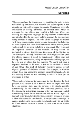 MODEL-DRIVEN DESIGN│37
Services
When we analyze the domain and try to define the main objects
that make up the model, we discover that some aspects of the
domain are not easily mapped to objects. Objects are generally
considered as having attributes, an internal state which is
managed by the object, and exhibit a behavior. When we
develop the ubiquitous language, the key concepts of the domain
are introduced in the language, and the nouns of the language are
easily mapped to objects. The verbs of the language, associated
with their corresponding nouns become the part of the behavior
of those objects. But there are some actions in the domain, some
verbs, which do not seem to belong to any object. They represent
an important behavior of the domain, so they cannot be
neglected or simply incorporated into some of the Entities or
Value Objects. Adding such behavior to an object would spoil
the object, making it stand for functionality which does not
belong to it. Nonetheless, using an object-oriented language, we
have to use an object for this purpose. We can’t just have a
separate function on its own. It has to be attached to some
object. Often this kind of behavior functions across several
objects, perhaps of different classes. For example, to transfer
money from one account to another; should that function be in
the sending account or the receiving account? It feels just as
misplaced in either.
When such a behavior is recognized in the domain, the best
practice is to declare it as a Service. Such an object does not
have an internal state, and its purpose is to simply provide
functionality for the domain. The assistance provided by a
Service can be a significant one, and a Service can group related
functionality which serves the Entities and the Value Objects. It
is much better to declare the Service explicitly, because it creates
a clear distinction in the domain, it encapsulates a concept. It
creates confusion to incorporate such functionality in an Entity
or Value Object because it won’t be clear what those objects
stand for.
 