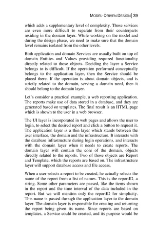 MODEL-DRIVEN DESIGN│39
which adds a supplementary level of complexity. Those services
are even more difficult to separate from their counterparts
residing in the domain layer. While working on the model and
during the design phase, we need to make sure that the domain
level remains isolated from the other levels.
Both application and domain Services are usually built on top of
domain Entities and Values providing required functionality
directly related to those objects. Deciding the layer a Service
belongs to is difficult. If the operation performed conceptually
belongs to the application layer, then the Service should be
placed there. If the operation is about domain objects, and is
strictly related to the domain, serving a domain need, then it
should belong to the domain layer.
Let’s consider a practical example, a web reporting application.
The reports make use of data stored in a database, and they are
generated based on templates. The final result is an HTML page
which is shown to the user in a web browser.
The UI layer is incorporated in web pages and allows the user to
login, to select the desired report and click a button to request it.
The application layer is a thin layer which stands between the
user interface, the domain and the infrastructure. It interacts with
the database infrastructure during login operations, and interacts
with the domain layer when it needs to create reports. The
domain layer will contain the core of the domain, objects
directly related to the reports. Two of those objects are Report
and Template, which the reports are based on. The infrastructure
layer will support database access and file access.
When a user selects a report to be created, he actually selects the
name of the report from a list of names. This is the reportID, a
string. Some other parameters are passed, like the items shown
in the report and the time interval of the data included in the
report. But we will mention only the reportID for simplicity.
This name is passed through the application layer to the domain
layer. The domain layer is responsible for creating and returning
the report being given its name. Since reports are based on
templates, a Service could be created, and its purpose would be
 
