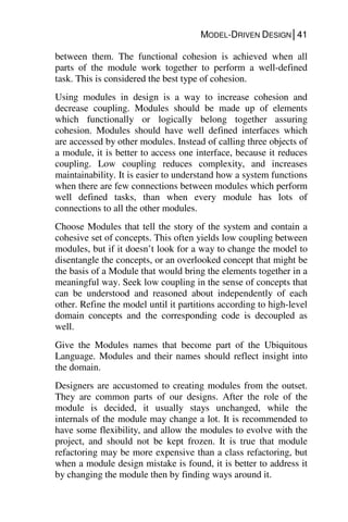 MODEL-DRIVEN DESIGN│41
between them. The functional cohesion is achieved when all
parts of the module work together to perform a well-defined
task. This is considered the best type of cohesion.
Using modules in design is a way to increase cohesion and
decrease coupling. Modules should be made up of elements
which functionally or logically belong together assuring
cohesion. Modules should have well defined interfaces which
are accessed by other modules. Instead of calling three objects of
a module, it is better to access one interface, because it reduces
coupling. Low coupling reduces complexity, and increases
maintainability. It is easier to understand how a system functions
when there are few connections between modules which perform
well defined tasks, than when every module has lots of
connections to all the other modules.
Choose Modules that tell the story of the system and contain a
cohesive set of concepts. This often yields low coupling between
modules, but if it doesn’t look for a way to change the model to
disentangle the concepts, or an overlooked concept that might be
the basis of a Module that would bring the elements together in a
meaningful way. Seek low coupling in the sense of concepts that
can be understood and reasoned about independently of each
other. Refine the model until it partitions according to high-level
domain concepts and the corresponding code is decoupled as
well.
Give the Modules names that become part of the Ubiquitous
Language. Modules and their names should reflect insight into
the domain.
Designers are accustomed to creating modules from the outset.
They are common parts of our designs. After the role of the
module is decided, it usually stays unchanged, while the
internals of the module may change a lot. It is recommended to
have some flexibility, and allow the modules to evolve with the
project, and should not be kept frozen. It is true that module
refactoring may be more expensive than a class refactoring, but
when a module design mistake is found, it is better to address it
by changing the module then by finding ways around it.
 