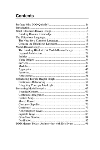 Contents
Preface: Why DDD Quickly?..................................................... iv
Introduction..................................................................................1
What Is Domain-Driven Design...................................................3
Building Domain Knowledge ..................................................8
The Ubiquitous Language..........................................................13
The Need for a Common Language.......................................13
Creating the Ubiquitous Language.........................................16
Model-Driven Design.................................................................23
The Building Blocks Of A Model-Driven Design.................28
Layered Architecture..............................................................29
Entities ...................................................................................31
Value Objects.........................................................................34
Services ..................................................................................37
Modules..................................................................................40
Aggregates..............................................................................42
Factories.................................................................................46
Repositories............................................................................51
Refactoring Toward Deeper Insight...........................................57
Continuous Refactoring .........................................................57
Bring Key Concepts Into Light..............................................59
Preserving Model Integrity ........................................................67
Bounded Context....................................................................69
Continuous Integration...........................................................71
Context Map...........................................................................73
Shared Kernel.........................................................................75
Customer-Supplier .................................................................76
Conformist .............................................................................79
Anticorruption Layer..............................................................80
Separate Ways........................................................................83
Open Host Service..................................................................84
Distillation..............................................................................85
DDD Matters Today: An interview with Eric Evans.................91
 