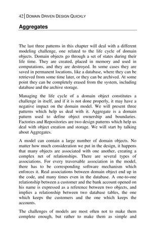 42│DOMAIN DRIVEN DESIGN QUICKLY
Aggregates
The last three patterns in this chapter will deal with a different
modeling challenge, one related to the life cycle of domain
objects. Domain objects go through a set of states during their
life time. They are created, placed in memory and used in
computations, and they are destroyed. In some cases they are
saved in permanent locations, like a database, where they can be
retrieved from some time later, or they can be archived. At some
point they can be completely erased from the system, including
database and the archive storage.
Managing the life cycle of a domain object constitutes a
challenge in itself, and if it is not done properly, it may have a
negative impact on the domain model. We will present three
patterns which help us deal with it. Aggregate is a domain
pattern used to define object ownership and boundaries.
Factories and Repositories are two design patterns which help us
deal with object creation and storage. We will start by talking
about Aggregates.
A model can contain a large number of domain objects. No
matter how much consideration we put in the design, it happens
that many objects are associated with one another, creating a
complex net of relationships. There are several types of
associations. For every traversable association in the model,
there has to be corresponding software mechanism which
enforces it. Real associations between domain object end up in
the code, and many times even in the database. A one-to-one
relationship between a customer and the bank account opened on
his name is expressed as a reference between two objects, and
implies a relationship between two database tables, the one
which keeps the customers and the one which keeps the
accounts.
The challenges of models are most often not to make them
complete enough, but rather to make them as simple and
 