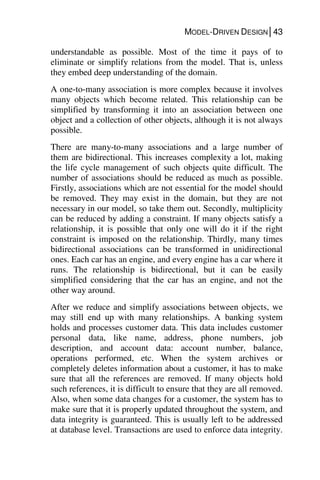 MODEL-DRIVEN DESIGN│43
understandable as possible. Most of the time it pays of to
eliminate or simplify relations from the model. That is, unless
they embed deep understanding of the domain.
A one-to-many association is more complex because it involves
many objects which become related. This relationship can be
simplified by transforming it into an association between one
object and a collection of other objects, although it is not always
possible.
There are many-to-many associations and a large number of
them are bidirectional. This increases complexity a lot, making
the life cycle management of such objects quite difficult. The
number of associations should be reduced as much as possible.
Firstly, associations which are not essential for the model should
be removed. They may exist in the domain, but they are not
necessary in our model, so take them out. Secondly, multiplicity
can be reduced by adding a constraint. If many objects satisfy a
relationship, it is possible that only one will do it if the right
constraint is imposed on the relationship. Thirdly, many times
bidirectional associations can be transformed in unidirectional
ones. Each car has an engine, and every engine has a car where it
runs. The relationship is bidirectional, but it can be easily
simplified considering that the car has an engine, and not the
other way around.
After we reduce and simplify associations between objects, we
may still end up with many relationships. A banking system
holds and processes customer data. This data includes customer
personal data, like name, address, phone numbers, job
description, and account data: account number, balance,
operations performed, etc. When the system archives or
completely deletes information about a customer, it has to make
sure that all the references are removed. If many objects hold
such references, it is difficult to ensure that they are all removed.
Also, when some data changes for a customer, the system has to
make sure that it is properly updated throughout the system, and
data integrity is guaranteed. This is usually left to be addressed
at database level. Transactions are used to enforce data integrity.
 