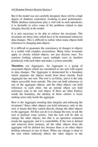 44│DOMAIN DRIVEN DESIGN QUICKLY
But if the model was not carefully designed, there will be a high
degree of database contention, resulting in poor performance.
While database transactions play a vital role in such operations,
it is desirable to solve some of the problems related to data
integrity directly in the model.
It is also necessary to be able to enforce the invariants. The
invariants are those rules which have to be maintained whenever
data changes. This is difficult to realize when many objects hold
references to changing data objects.
It is difficult to guarantee the consistency of changes to objects
in a model with complex associations. Many times invariants
apply to closely related objects, not just discrete ones. Yet
cautious locking schemes cause multiple users to interfere
pointlessly with each other and make a system unusable.
Therefore, use Aggregates. An Aggregate is a group of
associated objects which are considered as one unit with regard
to data changes. The Aggregate is demarcated by a boundary
which separates the objects inside from those outside. Each
Aggregate has one root. The root is an Entity, and it is the only
object accessible from outside. The root can hold references to
any of the aggregate objects, and the other objects can hold
references to each other, but an outside object can hold
references only to the root object. If there are other Entities
inside the boundary, the identity of those entities is local,
making sense only inside the aggregate.
How is the Aggregate ensuring data integrity and enforcing the
invariants? Since other objects can hold references only to the
root, it means that they cannot directly change the other objects
in the aggregate. All they can do is to change the root, or ask the
root to perform some actions. And the root will be able to
change the other objects, but that is an operation contained
inside the aggregate, and it is controllable. If the root is deleted
and removed from memory, all the other objects from the
aggregate will be deleted too, because there is no other object
holding reference to any of them. When any change is done to
the root which indirectly affects the other objects in the
 