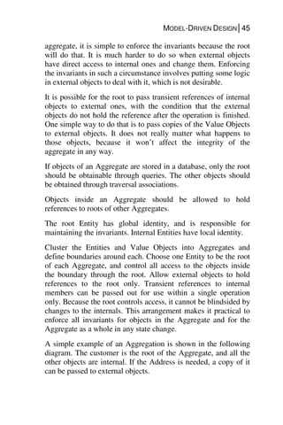 MODEL-DRIVEN DESIGN│45
aggregate, it is simple to enforce the invariants because the root
will do that. It is much harder to do so when external objects
have direct access to internal ones and change them. Enforcing
the invariants in such a circumstance involves putting some logic
in external objects to deal with it, which is not desirable.
It is possible for the root to pass transient references of internal
objects to external ones, with the condition that the external
objects do not hold the reference after the operation is finished.
One simple way to do that is to pass copies of the Value Objects
to external objects. It does not really matter what happens to
those objects, because it won’t affect the integrity of the
aggregate in any way.
If objects of an Aggregate are stored in a database, only the root
should be obtainable through queries. The other objects should
be obtained through traversal associations.
Objects inside an Aggregate should be allowed to hold
references to roots of other Aggregates.
The root Entity has global identity, and is responsible for
maintaining the invariants. Internal Entities have local identity.
Cluster the Entities and Value Objects into Aggregates and
define boundaries around each. Choose one Entity to be the root
of each Aggregate, and control all access to the objects inside
the boundary through the root. Allow external objects to hold
references to the root only. Transient references to internal
members can be passed out for use within a single operation
only. Because the root controls access, it cannot be blindsided by
changes to the internals. This arrangement makes it practical to
enforce all invariants for objects in the Aggregate and for the
Aggregate as a whole in any state change.
A simple example of an Aggregation is shown in the following
diagram. The customer is the root of the Aggregate, and all the
other objects are internal. If the Address is needed, a copy of it
can be passed to external objects.
 