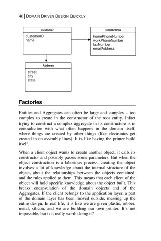 46│DOMAIN DRIVEN DESIGN QUICKLY
Factories
Entities and Aggregates can often be large and complex – too
complex to create in the constructor of the root entity. Infact
trying to construct a complex aggregate in its constructure is in
contradiction with what often happens in the domain itself,
where things are created by other things (like electronics get
created in on assembly lines). It is like having the printer build
itself.
When a client object wants to create another object, it calls its
constructor and possibly passes some parameters. But when the
object construction is a laborious process, creating the object
involves a lot of knowledge about the internal structure of the
object, about the relationships between the objects contained,
and the rules applied to them. This means that each client of the
object will hold specific knowledge about the object built. This
breaks encapsulation of the domain objects and of the
Aggregates. If the client belongs to the application layer, a part
of the domain layer has been moved outside, messing up the
entire design. In real life, it is like we are given plastic, rubber,
metal, silicon, and we are building our own printer. It’s not
impossible, but is it really worth doing it?
Customer
customerID
name
Address
street
city
state
ContactInfo
homePhoneNumber
workPhoneNumber
faxNumber
emailAddress
 