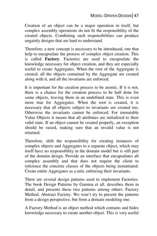 MODEL-DRIVEN DESIGN│47
Creation of an object can be a major operation in itself, but
complex assembly operations do not fit the responsibility of the
created objects. Combining such responsibilities can produce
ungainly designs that are hard to understand.
Therefore, a new concept is necessary to be introduced, one that
help to encapsulate the process of complex object creation. This
is called Factory. Factories are used to encapsulate the
knowledge necessary for object creation, and they are especially
useful to create Aggregates. When the root of the Aggregate is
created, all the objects contained by the Aggregate are created
along with it, and all the invariants are enforced.
It is important for the creation process to be atomic. If it is not,
there is a chance for the creation process to be half done for
some objects, leaving them in an undefined state. This is even
more true for Aggregates. When the root is created, it is
necessary that all objects subject to invariants are created too.
Otherwise the invariants cannot be enforced. For immutable
Value Objects it means that all attributes are initialized to their
valid state. If an object cannot be created properly, an exception
should be raised, making sure that an invalid value is not
returned.
Therefore, shift the responsibility for creating instances of
complex objects and Aggregates to a separate object, which may
itself have no responsibility in the domain model but is still part
of the domain design. Provide an interface that encapsulates all
complex assembly and that does not require the client to
reference the concrete classes of the objects being instantiated.
Create entire Aggregates as a unit, enforcing their invariants.
There are several design patterns used to implement Factories.
The book Design Patterns by Gamma et all. describes them in
detail, and presents these two patterns among others: Factory
Method, Abstract Factory. We won’t try to present the patterns
from a design perspective, but from a domain modeling one.
A Factory Method is an object method which contains and hides
knowledge necessary to create another object. This is very useful
 