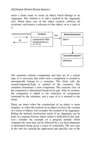 48│DOMAIN DRIVEN DESIGN QUICKLY
when a client wants to create an object which belongs to an
Aggregate. The solution is to add a method to the Aggregate
root, which takes care of the object creation, enforces all
invariants, and returns a reference to that object, or to a copy of
it.
The container contains components and they are of a certain
type. It is necessary that when such a component is created to
automatically belong to a container. The client calls the
createComponent(Type t) method of the container. The
container instantiates a new component. The concrete class of
the component is determined based on its type. After its creation,
the component is added to the collection of components
contained by the container, and a copy of it is returned to the
client.
There are times when the construction of an object is more
complex, or when the creation of an object involves the creation
of a series of objects. For example: the creation of an Aggregate.
Hiding the internal construction needs of an Aggregate can be
done in a separate Factory object which is dedicated to this task.
Let’s consider the example of a program module which
computes the route that can be followed by a car from departure
to destination being given a series of constraints. The user logs
in the web site running the application and specifies one of the
Container
containerID=ID01
components={c1,
c2, c3, c4}
createComponent(Type)
c5
AbstractComponent
type=t
new
ConcreteComponent
attributes
 