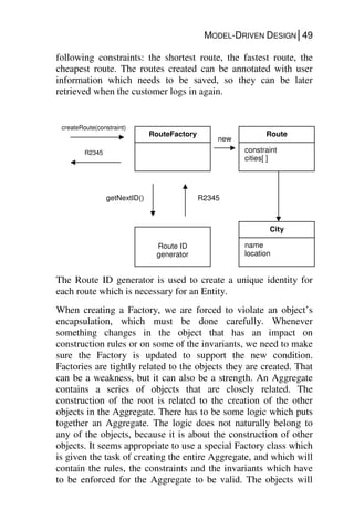 MODEL-DRIVEN DESIGN│49
following constraints: the shortest route, the fastest route, the
cheapest route. The routes created can be annotated with user
information which needs to be saved, so they can be later
retrieved when the customer logs in again.
The Route ID generator is used to create a unique identity for
each route which is necessary for an Entity.
When creating a Factory, we are forced to violate an object’s
encapsulation, which must be done carefully. Whenever
something changes in the object that has an impact on
construction rules or on some of the invariants, we need to make
sure the Factory is updated to support the new condition.
Factories are tightly related to the objects they are created. That
can be a weakness, but it can also be a strength. An Aggregate
contains a series of objects that are closely related. The
construction of the root is related to the creation of the other
objects in the Aggregate. There has to be some logic which puts
together an Aggregate. The logic does not naturally belong to
any of the objects, because it is about the construction of other
objects. It seems appropriate to use a special Factory class which
is given the task of creating the entire Aggregate, and which will
contain the rules, the constraints and the invariants which have
to be enforced for the Aggregate to be valid. The objects will
RouteFactory
Route ID
generator
getNextID() R2345
Route
constraint
cities[ ]
City
name
location
new
createRoute(constraint)
R2345
 