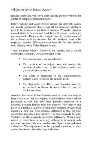 50│DOMAIN DRIVEN DESIGN QUICKLY
remain simple and will serve their specific purpose without the
clutter of complex construction logic.
Entity Factories and Value Object Factories are different. Values
are usually immutable objects, and all the necessary attributes
need to be produced at the time of creation. When the object is
created, it has to be valid and final. It won’t change. Entities are
not immutable. They can be changed later, by setting some of
the attributes with the mention that all invariants need to be
respected. Another difference comes from the fact that Entities
need identity, while Value Objects do not.
There are times when a Factory is not needed, and a simple
constructor is enough. Use a constructor when:
• The construction is not complicated.
• The creation of an object does not involve the
creation of others, and all the attributes needed are
passed via the constructor.
• The client is interested in the implementation,
perhaps wants to choose the Strategy used.
• The class is the type. There is no hierarchy involved,
so no need to choose between a list of concrete
implementations.
Another observation is that Factories need to create new objects
from scratch, or they are required to reconstitute objects which
previously existed, but have been probably persisted to a
database. Bringing Entities back into memory from their resting
place in a database involves a completely different process than
creating a new one. One obvious difference is that the new
object does not need a new identity. The object already has one.
Violations of the invariants are treated differently. When a new
object is created from scratch, any violation of invariants ends
up in an exception. We can’t do that with objects recreated from
a database. The objects need to be repaired somehow, so they
can be functional, otherwise there is data loss.
 