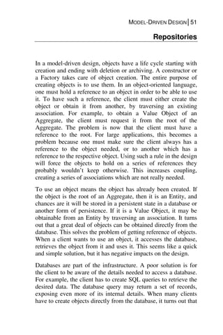 MODEL-DRIVEN DESIGN│51
Repositories
In a model-driven design, objects have a life cycle starting with
creation and ending with deletion or archiving. A constructor or
a Factory takes care of object creation. The entire purpose of
creating objects is to use them. In an object-oriented language,
one must hold a reference to an object in order to be able to use
it. To have such a reference, the client must either create the
object or obtain it from another, by traversing an existing
association. For example, to obtain a Value Object of an
Aggregate, the client must request it from the root of the
Aggregate. The problem is now that the client must have a
reference to the root. For large applications, this becomes a
problem because one must make sure the client always has a
reference to the object needed, or to another which has a
reference to the respective object. Using such a rule in the design
will force the objects to hold on a series of references they
probably wouldn’t keep otherwise. This increases coupling,
creating a series of associations which are not really needed.
To use an object means the object has already been created. If
the object is the root of an Aggregate, then it is an Entity, and
chances are it will be stored in a persistent state in a database or
another form of persistence. If it is a Value Object, it may be
obtainable from an Entity by traversing an association. It turns
out that a great deal of objects can be obtained directly from the
database. This solves the problem of getting reference of objects.
When a client wants to use an object, it accesses the database,
retrieves the object from it and uses it. This seems like a quick
and simple solution, but it has negative impacts on the design.
Databases are part of the infrastructure. A poor solution is for
the client to be aware of the details needed to access a database.
For example, the client has to create SQL queries to retrieve the
desired data. The database query may return a set of records,
exposing even more of its internal details. When many clients
have to create objects directly from the database, it turns out that
 