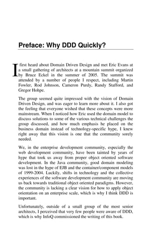 Preface: Why DDD Quickly?
first heard about Domain Driven Design and met Eric Evans at
a small gathering of architects at a mountain summit organized
by Bruce Eckel in the summer of 2005. The summit was
attended by a number of people I respect, including Martin
Fowler, Rod Johnson, Cameron Purdy, Randy Stafford, and
Gregor Hohpe.
The group seemed quite impressed with the vision of Domain
Driven Design, and was eager to learn more about it. I also got
the feeling that everyone wished that these concepts were more
mainstream. When I noticed how Eric used the domain model to
discuss solutions to some of the various technical challenges the
group discussed, and how much emphasis he placed on the
business domain instead of technology-specific hype, I knew
right away that this vision is one that the community sorely
needed.
We, in the enterprise development community, especially the
web development community, have been tainted by years of
hype that took us away from proper object oriented software
development. In the Java community, good domain modeling
was lost in the hype of EJB and the container/component models
of 1999-2004. Luckily, shifts in technology and the collective
experiences of the software development community are moving
us back towards traditional object oriented paradigms. However,
the community is lacking a clear vision for how to apply object
orientation on an enterprise scale, which is why I think DDD is
important.
Unfortunately, outside of a small group of the most senior
architects, I perceived that very few people were aware of DDD,
which is why InfoQ commissioned the writing of this book.
I
 