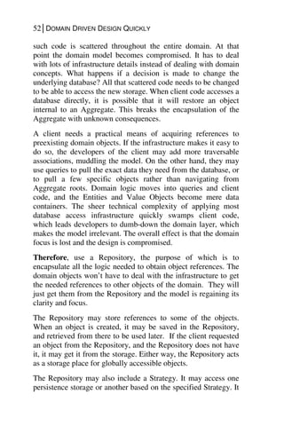 52│DOMAIN DRIVEN DESIGN QUICKLY
such code is scattered throughout the entire domain. At that
point the domain model becomes compromised. It has to deal
with lots of infrastructure details instead of dealing with domain
concepts. What happens if a decision is made to change the
underlying database? All that scattered code needs to be changed
to be able to access the new storage. When client code accesses a
database directly, it is possible that it will restore an object
internal to an Aggregate. This breaks the encapsulation of the
Aggregate with unknown consequences.
A client needs a practical means of acquiring references to
preexisting domain objects. If the infrastructure makes it easy to
do so, the developers of the client may add more traversable
associations, muddling the model. On the other hand, they may
use queries to pull the exact data they need from the database, or
to pull a few specific objects rather than navigating from
Aggregate roots. Domain logic moves into queries and client
code, and the Entities and Value Objects become mere data
containers. The sheer technical complexity of applying most
database access infrastructure quickly swamps client code,
which leads developers to dumb-down the domain layer, which
makes the model irrelevant. The overall effect is that the domain
focus is lost and the design is compromised.
Therefore, use a Repository, the purpose of which is to
encapsulate all the logic needed to obtain object references. The
domain objects won’t have to deal with the infrastructure to get
the needed references to other objects of the domain. They will
just get them from the Repository and the model is regaining its
clarity and focus.
The Repository may store references to some of the objects.
When an object is created, it may be saved in the Repository,
and retrieved from there to be used later. If the client requested
an object from the Repository, and the Repository does not have
it, it may get it from the storage. Either way, the Repository acts
as a storage place for globally accessible objects.
The Repository may also include a Strategy. It may access one
persistence storage or another based on the specified Strategy. It
 