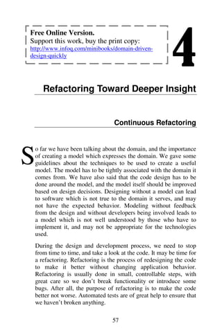 4
57
Refactoring Toward Deeper Insight
Continuous Refactoring
o far we have been talking about the domain, and the importance
of creating a model which expresses the domain. We gave some
guidelines about the techniques to be used to create a useful
model. The model has to be tightly associated with the domain it
comes from. We have also said that the code design has to be
done around the model, and the model itself should be improved
based on design decisions. Designing without a model can lead
to software which is not true to the domain it serves, and may
not have the expected behavior. Modeling without feedback
from the design and without developers being involved leads to
a model which is not well understood by those who have to
implement it, and may not be appropriate for the technologies
used.
During the design and development process, we need to stop
from time to time, and take a look at the code. It may be time for
a refactoring. Refactoring is the process of redesigning the code
to make it better without changing application behavior.
Refactoring is usually done in small, controllable steps, with
great care so we don’t break functionality or introduce some
bugs. After all, the purpose of refactoring is to make the code
better not worse. Automated tests are of great help to ensure that
we haven’t broken anything.
S
Free Online Version.
Support this work, buy the print copy:
http://www.infoq.com/minibooks/domain-driven-
design-quickly
 