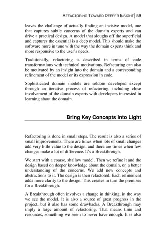 REFACTORING TOWARD DEEPER INSIGHT│59
leaves the challenge of actually finding an incisive model, one
that captures subtle concerns of the domain experts and can
drive a practical design. A model that sloughs off the superficial
and captures the essential is a deep model. This should make the
software more in tune with the way the domain experts think and
more responsive to the user’s needs.
Traditionally, refactoring is described in terms of code
transformations with technical motivations. Refactoring can also
be motivated by an insight into the domain and a corresponding
refinement of the model or its expression in code.
Sophisticated domain models are seldom developed except
through an iterative process of refactoring, including close
involvement of the domain experts with developers interested in
learning about the domain.
Bring Key Concepts Into Light
Refactoring is done in small steps. The result is also a series of
small improvements. There are times when lots of small changes
add very little value to the design, and there are times when few
changes make a lot of difference. It’s a Breakthrough.
We start with a coarse, shallow model. Then we refine it and the
design based on deeper knowledge about the domain, on a better
understanding of the concerns. We add new concepts and
abstractions to it. The design is then refactored. Each refinement
adds more clarity to the design. This creates in turn the premises
for a Breakthrough.
A Breakthrough often involves a change in thinking, in the way
we see the model. It is also a source of great progress in the
project, but it also has some drawbacks. A Breakthrough may
imply a large amount of refactoring. That means time and
resources, something we seem to never have enough. It is also
 