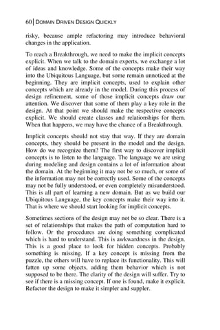 60│DOMAIN DRIVEN DESIGN QUICKLY
risky, because ample refactoring may introduce behavioral
changes in the application.
To reach a Breakthrough, we need to make the implicit concepts
explicit. When we talk to the domain experts, we exchange a lot
of ideas and knowledge. Some of the concepts make their way
into the Ubiquitous Language, but some remain unnoticed at the
beginning. They are implicit concepts, used to explain other
concepts which are already in the model. During this process of
design refinement, some of those implicit concepts draw our
attention. We discover that some of them play a key role in the
design. At that point we should make the respective concepts
explicit. We should create classes and relationships for them.
When that happens, we may have the chance of a Breakthrough.
Implicit concepts should not stay that way. If they are domain
concepts, they should be present in the model and the design.
How do we recognize them? The first way to discover implicit
concepts is to listen to the language. The language we are using
during modeling and design contains a lot of information about
the domain. At the beginning it may not be so much, or some of
the information may not be correctly used. Some of the concepts
may not be fully understood, or even completely misunderstood.
This is all part of learning a new domain. But as we build our
Ubiquitous Language, the key concepts make their way into it.
That is where we should start looking for implicit concepts.
Sometimes sections of the design may not be so clear. There is a
set of relationships that makes the path of computation hard to
follow. Or the procedures are doing something complicated
which is hard to understand. This is awkwardness in the design.
This is a good place to look for hidden concepts. Probably
something is missing. If a key concept is missing from the
puzzle, the others will have to replace its functionality. This will
fatten up some objects, adding them behavior which is not
supposed to be there. The clarity of the design will suffer. Try to
see if there is a missing concept. If one is found, make it explicit.
Refactor the design to make it simpler and suppler.
 