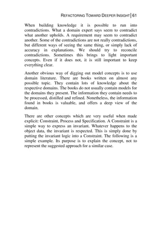 REFACTORING TOWARD DEEPER INSIGHT│61
When building knowledge it is possible to run into
contradictions. What a domain expert says seem to contradict
what another upholds. A requirement may seem to contradict
another. Some of the contradictions are not really contradictions,
but different ways of seeing the same thing, or simply lack of
accuracy in explanations. We should try to reconcile
contradictions. Sometimes this brings to light important
concepts. Even if it does not, it is still important to keep
everything clear.
Another obvious way of digging out model concepts is to use
domain literature. There are books written on almost any
possible topic. They contain lots of knowledge about the
respective domains. The books do not usually contain models for
the domains they present. The information they contain needs to
be processed, distilled and refined. Nonetheless, the information
found in books is valuable, and offers a deep view of the
domain.
There are other concepts which are very useful when made
explicit: Constraint, Process and Specification. A Constraint is a
simple way to express an invariant. Whatever happens to the
object data, the invariant is respected. This is simply done by
putting the invariant logic into a Constraint. The following is a
simple example. Its purpose is to explain the concept, not to
represent the suggested approach for a similar case.
 