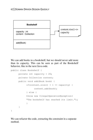 62│DOMAIN DRIVEN DESIGN QUICKLY
We can add books to a bookshelf, but we should never add more
than its capacity. This can be seen as part of the Bookshelf
behavior, like in the next Java code.
public class Bookshelf {
private int capacity = 20;
private Collection content;
public void add(Book book) {
if(content.size() + 1 <= capacity) {
content.add(book);
} else {
throw new IllegalOperationException(
“The bookshelf has reached its limit.”);
}
}
}
We can refactor the code, extracting the constraint in a separate
method.
Bookshelf
add(Book)
capacity : int
content : Collection
content.size() <=
capacity
 