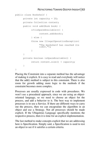 REFACTORING TOWARD DEEPER INSIGHT│63
public class Bookshelf {
private int capacity = 20;
private Collection content;
public void add(Book book) {
if(isSpaceAvailable()) {
content.add(book);
} else {
throw new IllegalOperationException(
“The bookshelf has reached its
limit.”);
}
}
private boolean isSpaceAvailable() {
return content.size() < capacity;
}
}
Placing the Constraint into a separate method has the advantage
of making it explicit. It is easy to read and everybody will notice
that the add() method is subject to this constraint. There is also
room for growth adding more logic to the methods if the
constraint becomes more complex.
Processes are usually expressed in code with procedures. We
won’t use a procedural approach, since we are using an object-
oriented language, so we need to choose an object for the
process, and add a behavior to it. The best way to implement
processes is to use a Service. If there are different ways to carry
out the process, then we can encapsulate the algorithm in an
object and use a Strategy. Not all processes should be made
explicit. If the Ubiquitous Language specifically mentions the
respective process, then it is time for an explicit implementation.
The last method to make concepts explicit that we are addressing
here is Specification. Simply said, a Specification is used to test
an object to see if it satisfies a certain criteria.
 