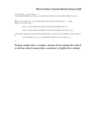 REFACTORING TOWARD DEEPER INSIGHT│65
Customer customer =
customerRepository.findCustomer(customerIdentiy);
…
Specification customerEligibleForRefund = new
Specification(
new CustomerPaidHisDebtsInThePast(),
new CustomerHasNoOutstandingBalances());
if(customerEligibleForRefund.isSatisfiedBy(customer)
{
refundService.issueRefundTo(customer);
}
Testing simple rules is simpler, and just from reading this code it
is obvious what it means that a customer is eligible for a refund.
 