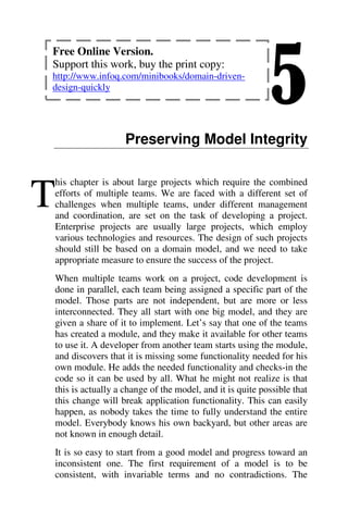 5
Preserving Model Integrity
his chapter is about large projects which require the combined
efforts of multiple teams. We are faced with a different set of
challenges when multiple teams, under different management
and coordination, are set on the task of developing a project.
Enterprise projects are usually large projects, which employ
various technologies and resources. The design of such projects
should still be based on a domain model, and we need to take
appropriate measure to ensure the success of the project.
When multiple teams work on a project, code development is
done in parallel, each team being assigned a specific part of the
model. Those parts are not independent, but are more or less
interconnected. They all start with one big model, and they are
given a share of it to implement. Let’s say that one of the teams
has created a module, and they make it available for other teams
to use it. A developer from another team starts using the module,
and discovers that it is missing some functionality needed for his
own module. He adds the needed functionality and checks-in the
code so it can be used by all. What he might not realize is that
this is actually a change of the model, and it is quite possible that
this change will break application functionality. This can easily
happen, as nobody takes the time to fully understand the entire
model. Everybody knows his own backyard, but other areas are
not known in enough detail.
It is so easy to start from a good model and progress toward an
inconsistent one. The first requirement of a model is to be
consistent, with invariable terms and no contradictions. The
T
Free Online Version.
Support this work, buy the print copy:
http://www.infoq.com/minibooks/domain-driven-
design-quickly
 