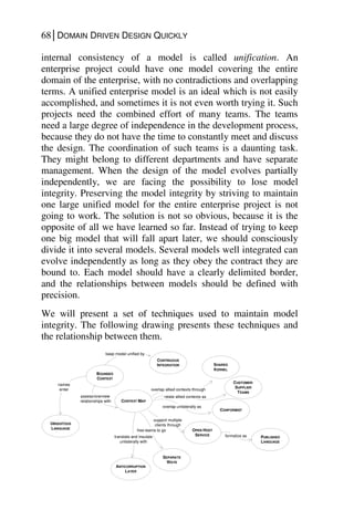 68│DOMAIN DRIVEN DESIGN QUICKLY
internal consistency of a model is called unification. An
enterprise project could have one model covering the entire
domain of the enterprise, with no contradictions and overlapping
terms. A unified enterprise model is an ideal which is not easily
accomplished, and sometimes it is not even worth trying it. Such
projects need the combined effort of many teams. The teams
need a large degree of independence in the development process,
because they do not have the time to constantly meet and discuss
the design. The coordination of such teams is a daunting task.
They might belong to different departments and have separate
management. When the design of the model evolves partially
independently, we are facing the possibility to lose model
integrity. Preserving the model integrity by striving to maintain
one large unified model for the entire enterprise project is not
going to work. The solution is not so obvious, because it is the
opposite of all we have learned so far. Instead of trying to keep
one big model that will fall apart later, we should consciously
divide it into several models. Several models well integrated can
evolve independently as long as they obey the contract they are
bound to. Each model should have a clearly delimited border,
and the relationships between models should be defined with
precision.
We will present a set of techniques used to maintain model
integrity. The following drawing presents these techniques and
the relationship between them.
CONTEXT MAP
overlap allied contexts through
overlap unilaterally as
support multiple
clients through
formalize as
CONTINUOUS
INTEGRATION
CUSTOMER/
SUPPLIER
TEAMS
CONFORMIST
OPEN HOST
SERVICE
SEPARATE
WAYS
PUBLISHED
LANGUAGE
SHARED
KERNEL
relate allied contexts as
free teams to go
ANTICORRUPTION
LAYER
translate and insulate
unilaterally with
BOUNDED
CONTEXT
keep model unified by
assess/overview
relationships with
UBIQUITOUS
LANGUAGE
names
enter
 