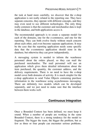 PRESERVING MODEL INTEGRITY│71
the task at hand more carefully, we discover that the e-shop
application is not really related to the reporting one. They have
separate concerns, they operate with different concepts, and they
may even need to use different technologies. The only thing
really common is that the customer and merchandise data is kept
in the database, and both applications access it.
The recommended approach is to create a separate model for
each of the domains, one for the e-commerce, and one for the
reporting. They can both evolve freely without much concern
about each other, and even become separate applications. It may
be the case that the reporting application needs some specific
data that the e-commerce application should store in the
database, but otherwise they can grow independently.
A messaging system is needed to inform the warehouse
personnel about the orders placed, so they can mail the
purchased merchandise. The mail personnel will use an
application which gives them detailed information about the
item purchased, the quantity, the customer address, and the
delivery requirements. There is no need to have the e-shop
model cover both domains of activity. It is much simpler for the
e-shop application to send Value Objects containing purchase
information to the warehouse using asynchronous messaging.
There are definitely two models which can be developed
separately, and we just need to make sure that the interface
between them works well.
Continuous Integration
Once a Bounded Context has been defined, we must keep it
sound. When a number of people are working in the same
Bounded Context, there is a strong tendency for the model to
fragment. The bigger the team, the bigger the problem, but as
few as three or four people can encounter serious problems.
 