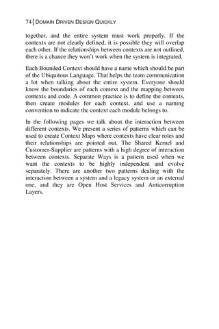 74│DOMAIN DRIVEN DESIGN QUICKLY
together, and the entire system must work properly. If the
contexts are not clearly defined, it is possible they will overlap
each other. If the relationships between contexts are not outlined,
there is a chance they won’t work when the system is integrated.
Each Bounded Context should have a name which should be part
of the Ubiquitous Language. That helps the team communication
a lot when talking about the entire system. Everyone should
know the boundaries of each context and the mapping between
contexts and code. A common practice is to define the contexts,
then create modules for each context, and use a naming
convention to indicate the context each module belongs to.
In the following pages we talk about the interaction between
different contexts. We present a series of patterns which can be
used to create Context Maps where contexts have clear roles and
their relationships are pointed out. The Shared Kernel and
Customer-Supplier are patterns with a high degree of interaction
between contexts. Separate Ways is a pattern used when we
want the contexts to be highly independent and evolve
separately. There are another two patterns dealing with the
interaction between a system and a legacy system or an external
one, and they are Open Host Services and Anticorruption
Layers.
 