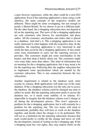 PRESERVING MODEL INTEGRITY│77
a pure browser experience, while the other could be a rich GUI
application. Even if the reporting application is done using a web
interface, the main concepts of the respective models are
different. There might be some overlapping, but not enough to
justify a Shared Kernel. So we choose to go on a different path.
On the other hand, the e-shopping subsystem does not depend at
all on the reporting one. The users of the e-shopping application
are web customers who browse for merchandise and place
orders. All the customer, merchandise and orders data is placed
in a database. And that’s it. The e-shopping application is not
really interested in what happens with the respective data. In the
meantime, the reporting application is very interested in and
needs the data saved by the e-shopping application. It also needs
some extra information to carry out the reporting services it
provides. The customers might put some merchandise in the
basket, and then drop it before check out. The customers might
visit some links more than others. This kind of information has
no meaning for the e-shopping application, but it may mean a lot
for the reporting one. Following that, the supplier subsystem has
to implement some specifications which are needed by the
customer subsystem. This is one connection between the two
subsystems.
Another requirement is related to the database used, more
exactly its schema. Both applications will make use of the same
database. If the e-shopping subsystem was the only one to access
the database, the database schema could be changed any time to
reflect its needs. But the reporting subsystem needs to access the
database too, so it needs some stability of its schema. It’s
impossible to imagine that the database schema won’t change at
all during the development process. This won’t represent a
problem for the e-shopping application, but it will certainly be a
problem for the reporting one. The two teams will need to
communicate, probably they will have to work on the database
together, and decide when the change is to be performed. This
will act as a limitation for the reporting subsystem, because that
team would prefer to swiftly do the change and move on with
the development, instead of waiting on the e-shopping app. If the
e-shopping team has veto rights, they may impose limits on the
 