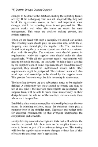 78│DOMAIN DRIVEN DESIGN QUICKLY
changes to be done to the database, hurting the reporting team’s
activity. If the e-shopping team can act independently, they will
break the agreements sooner or later, and implement some
changes which the reporting team is not prepared for. This
pattern works well when the teams are under the same
management. This eases the decision making process, and
creates harmony.
When we are faced with such a scenario, we should start acting.
The reporting team should play the customer role, while the e-
shopping team should play the supplier role. The two teams
should meet regularly or upon request, and chat as a customer
does with his supplier. The customer team should present its
requirements, while the supplier team should make the plans
accordingly. While all the customer team’s requirements will
have to be met in the end, the timetable for doing that is decided
by the supplier team. If some requirements are considered really
important, they should be implemented sooner, while other
requirements might be postponed. The customer team will also
need input and knowledge to be shared by the supplier team.
This process flows one way, but it is necessary in some cases.
The interface between the two subsystems needs to be precisely
defined. A conformity test suite should be created and used to
test at any time if the interface requirements are respected. The
supplier team will be able to work more unreservedly on their
design because the safe net of the interface test suite alerts them
whenever it is a problem.
Establish a clear customer/supplier relationship between the two
teams. In planning sessions, make the customer team play a
customer role to the supplier team. Negotiate and budget tasks
for customer requirements so that everyone understands the
commitment and schedule.
Jointly develop automated acceptance tests that will validate the
interface expected. Add these tests to the supplier team’s test
suite, to be run as part of its continuous integration. This testing
will free the supplier team to make changes without fear of side
effects to the customer team’s application.
 