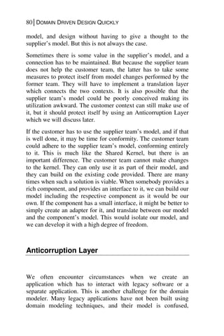 80│DOMAIN DRIVEN DESIGN QUICKLY
model, and design without having to give a thought to the
supplier’s model. But this is not always the case.
Sometimes there is some value in the supplier’s model, and a
connection has to be maintained. But because the supplier team
does not help the customer team, the latter has to take some
measures to protect itself from model changes performed by the
former team. They will have to implement a translation layer
which connects the two contexts. It is also possible that the
supplier team’s model could be poorly conceived making its
utilization awkward. The customer context can still make use of
it, but it should protect itself by using an Anticorruption Layer
which we will discuss later.
If the customer has to use the supplier team’s model, and if that
is well done, it may be time for conformity. The customer team
could adhere to the supplier team’s model, conforming entirely
to it. This is much like the Shared Kernel, but there is an
important difference. The customer team cannot make changes
to the kernel. They can only use it as part of their model, and
they can build on the existing code provided. There are many
times when such a solution is viable. When somebody provides a
rich component, and provides an interface to it, we can build our
model including the respective component as it would be our
own. If the component has a small interface, it might be better to
simply create an adapter for it, and translate between our model
and the component’s model. This would isolate our model, and
we can develop it with a high degree of freedom.
Anticorruption Layer
We often encounter circumstances when we create an
application which has to interact with legacy software or a
separate application. This is another challenge for the domain
modeler. Many legacy applications have not been built using
domain modeling techniques, and their model is confused,
 