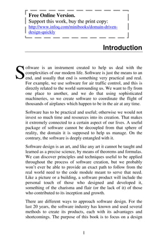 1
Introduction
oftware is an instrument created to help us deal with the
complexities of our modern life. Software is just the means to an
end, and usually that end is something very practical and real.
For example, we use software for air traffic control, and this is
directly related to the world surrounding us. We want to fly from
one place to another, and we do that using sophisticated
machineries, so we create software to coordinate the flight of
thousands of airplanes which happen to be in the air at any time.
Software has to be practical and useful; otherwise we would not
invest so much time and resources into its creation. That makes
it extremely connected to a certain aspect of our lives. A useful
package of software cannot be decoupled from that sphere of
reality, the domain it is supposed to help us manage. On the
contrary, the software is deeply entangled with it.
Software design is an art, and like any art it cannot be taught and
learned as a precise science, by means of theorems and formulas.
We can discover principles and techniques useful to be applied
throughout the process of software creation, but we probably
won’t ever be able to provide an exact path to follow from the
real world need to the code module meant to serve that need.
Like a picture or a building, a software product will include the
personal touch of those who designed and developed it,
something of the charisma and flair (or the lack of it) of those
who contributed to its inception and growth.
There are different ways to approach software design. For the
last 20 years, the software industry has known and used several
methods to create its products, each with its advantages and
shortcomings. The purpose of this book is to focus on a design
S
Free Online Version.
Support this work, buy the print copy:
http://www.infoq.com/minibooks/domain-driven-
design-quickly
 