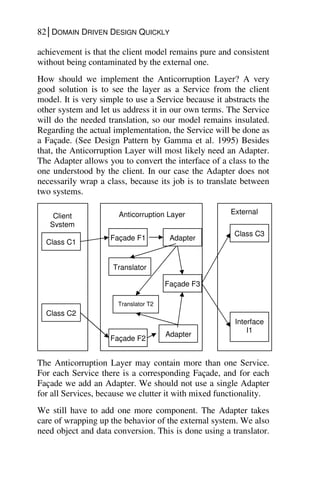 82│DOMAIN DRIVEN DESIGN QUICKLY
achievement is that the client model remains pure and consistent
without being contaminated by the external one.
How should we implement the Anticorruption Layer? A very
good solution is to see the layer as a Service from the client
model. It is very simple to use a Service because it abstracts the
other system and let us address it in our own terms. The Service
will do the needed translation, so our model remains insulated.
Regarding the actual implementation, the Service will be done as
a Façade. (See Design Pattern by Gamma et al. 1995) Besides
that, the Anticorruption Layer will most likely need an Adapter.
The Adapter allows you to convert the interface of a class to the
one understood by the client. In our case the Adapter does not
necessarily wrap a class, because its job is to translate between
two systems.
The Anticorruption Layer may contain more than one Service.
For each Service there is a corresponding Façade, and for each
Façade we add an Adapter. We should not use a single Adapter
for all Services, because we clutter it with mixed functionality.
We still have to add one more component. The Adapter takes
care of wrapping up the behavior of the external system. We also
need object and data conversion. This is done using a translator.
Anticorruption Layer
Façade F1 Adapter
A1
Façade F2
Adapter
A2
Façade F3
Translator T2
Translator
T1
Class C1
Class C2
Class C3
Interface
I1
External
Client
System
 