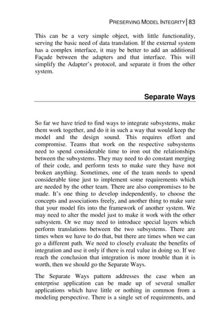 PRESERVING MODEL INTEGRITY│83
This can be a very simple object, with little functionality,
serving the basic need of data translation. If the external system
has a complex interface, it may be better to add an additional
Façade between the adapters and that interface. This will
simplify the Adapter’s protocol, and separate it from the other
system.
Separate Ways
So far we have tried to find ways to integrate subsystems, make
them work together, and do it in such a way that would keep the
model and the design sound. This requires effort and
compromise. Teams that work on the respective subsystems
need to spend considerable time to iron out the relationships
between the subsystems. They may need to do constant merging
of their code, and perform tests to make sure they have not
broken anything. Sometimes, one of the team needs to spend
considerable time just to implement some requirements which
are needed by the other team. There are also compromises to be
made. It’s one thing to develop independently, to choose the
concepts and associations freely, and another thing to make sure
that your model fits into the framework of another system. We
may need to alter the model just to make it work with the other
subsystem. Or we may need to introduce special layers which
perform translations between the two subsystems. There are
times when we have to do that, but there are times when we can
go a different path. We need to closely evaluate the benefits of
integration and use it only if there is real value in doing so. If we
reach the conclusion that integration is more trouble than it is
worth, then we should go the Separate Ways.
The Separate Ways pattern addresses the case when an
enterprise application can be made up of several smaller
applications which have little or nothing in common from a
modeling perspective. There is a single set of requirements, and
 