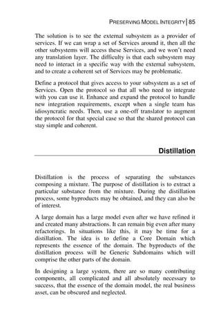 PRESERVING MODEL INTEGRITY│85
The solution is to see the external subsystem as a provider of
services. If we can wrap a set of Services around it, then all the
other subsystems will access these Services, and we won’t need
any translation layer. The difficulty is that each subsystem may
need to interact in a specific way with the external subsystem,
and to create a coherent set of Services may be problematic.
Define a protocol that gives access to your subsystem as a set of
Services. Open the protocol so that all who need to integrate
with you can use it. Enhance and expand the protocol to handle
new integration requirements, except when a single team has
idiosyncratic needs. Then, use a one-off translator to augment
the protocol for that special case so that the shared protocol can
stay simple and coherent.
Distillation
Distillation is the process of separating the substances
composing a mixture. The purpose of distillation is to extract a
particular substance from the mixture. During the distillation
process, some byproducts may be obtained, and they can also be
of interest.
A large domain has a large model even after we have refined it
and created many abstractions. It can remain big even after many
refactorings. In situations like this, it may be time for a
distillation. The idea is to define a Core Domain which
represents the essence of the domain. The byproducts of the
distillation process will be Generic Subdomains which will
comprise the other parts of the domain.
In designing a large system, there are so many contributing
components, all complicated and all absolutely necessary to
success, that the essence of the domain model, the real business
asset, can be obscured and neglected.
 