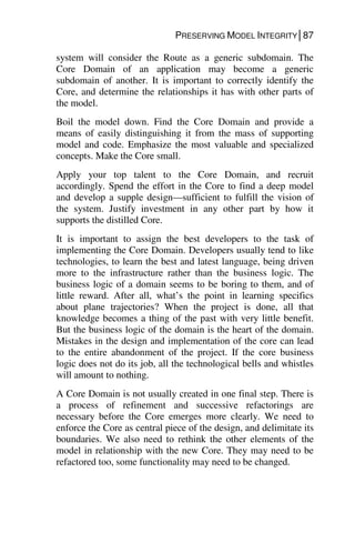 PRESERVING MODEL INTEGRITY│87
system will consider the Route as a generic subdomain. The
Core Domain of an application may become a generic
subdomain of another. It is important to correctly identify the
Core, and determine the relationships it has with other parts of
the model.
Boil the model down. Find the Core Domain and provide a
means of easily distinguishing it from the mass of supporting
model and code. Emphasize the most valuable and specialized
concepts. Make the Core small.
Apply your top talent to the Core Domain, and recruit
accordingly. Spend the effort in the Core to find a deep model
and develop a supple design—sufficient to fulfill the vision of
the system. Justify investment in any other part by how it
supports the distilled Core.
It is important to assign the best developers to the task of
implementing the Core Domain. Developers usually tend to like
technologies, to learn the best and latest language, being driven
more to the infrastructure rather than the business logic. The
business logic of a domain seems to be boring to them, and of
little reward. After all, what’s the point in learning specifics
about plane trajectories? When the project is done, all that
knowledge becomes a thing of the past with very little benefit.
But the business logic of the domain is the heart of the domain.
Mistakes in the design and implementation of the core can lead
to the entire abandonment of the project. If the core business
logic does not do its job, all the technological bells and whistles
will amount to nothing.
A Core Domain is not usually created in one final step. There is
a process of refinement and successive refactorings are
necessary before the Core emerges more clearly. We need to
enforce the Core as central piece of the design, and delimitate its
boundaries. We also need to rethink the other elements of the
model in relationship with the new Core. They may need to be
refactored too, some functionality may need to be changed.
 