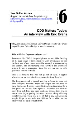 6
DDD Matters Today:
An interview with Eric Evans
nfoQ.com interviews Domain Driven Design founder Eric Evans
to put Domain Driven Design in a modern context:
Why is DDD as important today as ever?
Fundamentally, DDD is the principle that we should be focusing
on the deep issues of the domain our users are engaged in, that
the best part of our minds should be devoted to understanding
that domain, and collaborating with experts in that domain to
wrestle it into a conceptual form that we can use to build
powerful, flexible software.
This is a principle that will not go out of style. It applies
whenever we are operating in a complex, intricate domain.
The long-term trend is toward applying software to more and
more complex problems deeper and deeper into the heart of
these businesses. It seems to me this trend was interrupted for a
few years, as the web burst upon us. Attention was diverted
away from rich logic and deep solutions, because there was so
much value in just getting data onto the web, along with very
simple behavior. There was a lot of that to do, and just doing
simple things on the web was difficult for a while, so that
absorbed all the development effort.
I
Free Online Version.
Support this work, buy the print copy:
http://www.infoq.com/minibooks/domain-driven-
design-quickly
 