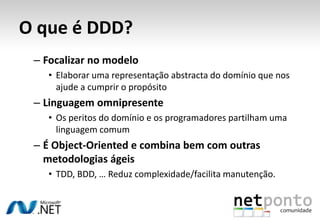 O que é DDD?Focalização no domínioUm domínio é um âmbito. É definido por um conjunto de características que descrevem uma família de problemas para os quais procuramos uma solução.A análise do domínio identifica, captura e organiza informação para que seja reutilizável aquando da criação de novos sistemas.