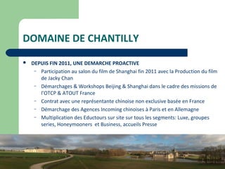 11
DOMAINE DE CHANTILLY
 DEPUIS FIN 2011, UNE DEMARCHE PROACTIVE
– Participation au salon du film de Shanghai fin 2011 avec la Production du film
de Jacky Chan
– Démarchages & Workshops Beijing & Shanghai dans le cadre des missions de
l’OTCP & ATOUT France
– Contrat avec une représentante chinoise non exclusive basée en France
– Démarchage des Agences Incoming chinoises à Paris et en Allemagne
– Multiplication des Eductours sur site sur tous les segments: Luxe, groupes
series, Honeymooners et Business, accueils Presse
 