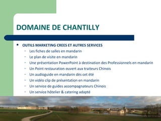 13
DOMAINE DE CHANTILLY
 OUTILS MARKETING CREES ET AUTRES SERVICES
– Les fiches de salles en mandarin
– Le plan de visite en mandarin
– Une présentation PowerPoint à destination des Professionnels en mandarin
– Un Point restauration ouvert aux traiteurs Chinois
– Un audioguide en mandarin dès cet été
– Un vidéo clip de présentation en mandarin
– Un service de guides accompagnateurs Chinois
– Un service hôtelier & catering adapté
 